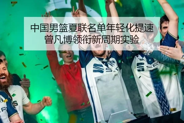 中国男篮夏联名单年轻化提速 曾凡博领衔新周期实验