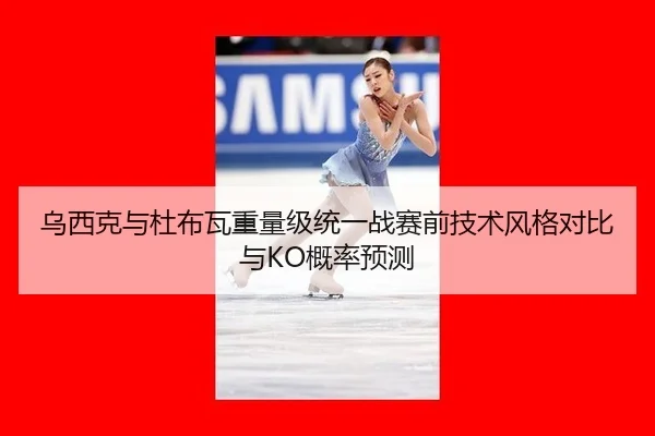 乌西克与杜布瓦重量级统一战赛前技术风格对比与KO概率预测